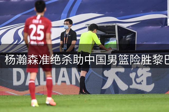杨瀚森准绝杀助中国男篮险胜黎巴嫩